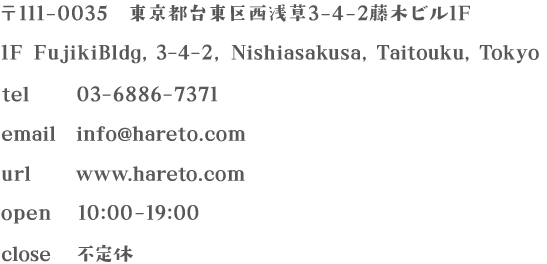 〒111-0035 東京都台東区西浅草3-4-2藤木ビル1F/1F FujikiBldg,3-4-2,Nishiasakusa,Taitouku,Tokyo/tel：03-6886-7371/email：info@hareto.com/url:www.hareto.com/open:10:00-19:00/close:不定休